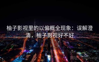 柚子影视里的以偏概全现象：误解澄清，柚子影视好不好