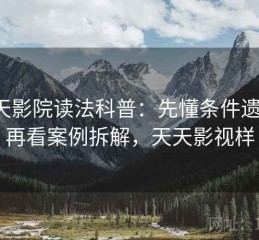 天天影院读法科普：先懂条件遗漏，再看案例拆解，天天影视样