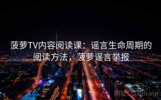 菠萝TV内容阅读课：谣言生命周期的阅读方法，菠萝谣言举报