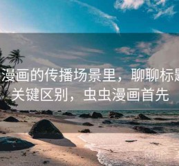 虫虫漫画的传播场景里，聊聊标题党：关键区别，虫虫漫画首先