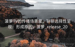 菠萝TV的传播场景里，聊聊选择性呈现：形成原因，菠萝_release_20
