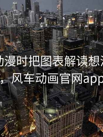 看风车动漫时把图表解读想清楚：小课堂，风车动画官网app下载