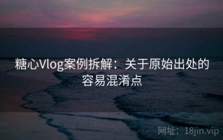 糖心Vlog案例拆解：关于原始出处的容易混淆点