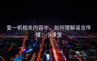 爱一帆相关内容中，如何理解谣言传播：小课堂
