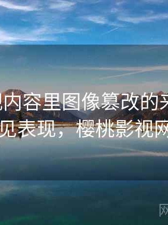 樱桃影视内容里图像篡改的来龙去脉：常见表现，樱桃影视网络
