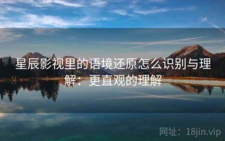 星辰影视里的语境还原怎么识别与理解：更直观的理解