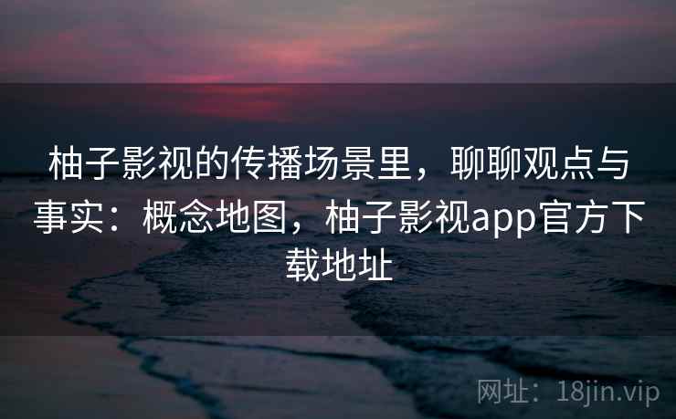 柚子影视的传播场景里，聊聊观点与事实：概念地图，柚子影视app官方下载地址
