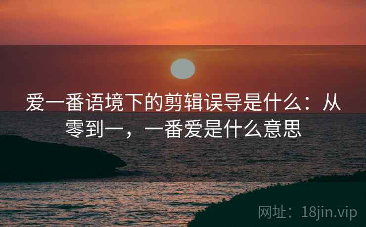 爱一番语境下的剪辑误导是什么：从零到一，一番爱是什么意思