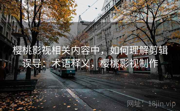 樱桃影视相关内容中,如何理解剪辑误导:术语释义,樱桃影视制作 樱桃影视相关内容中,如何理解剪辑误导:术语释义,樱桃影视制作