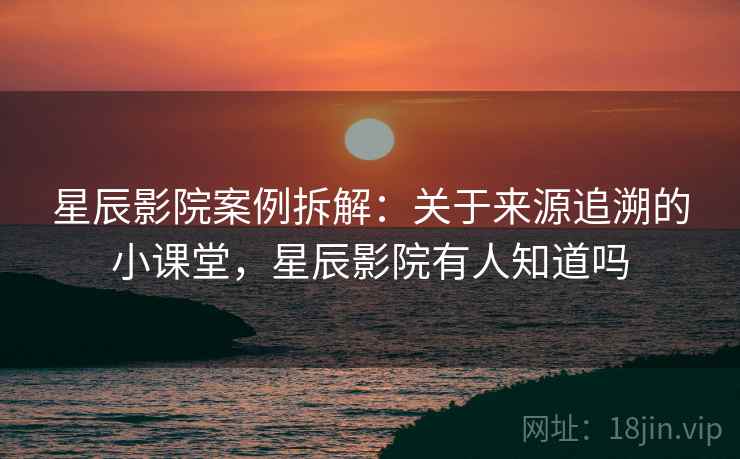 星辰影院案例拆解：关于来源追溯的小课堂，星辰影院有人知道吗