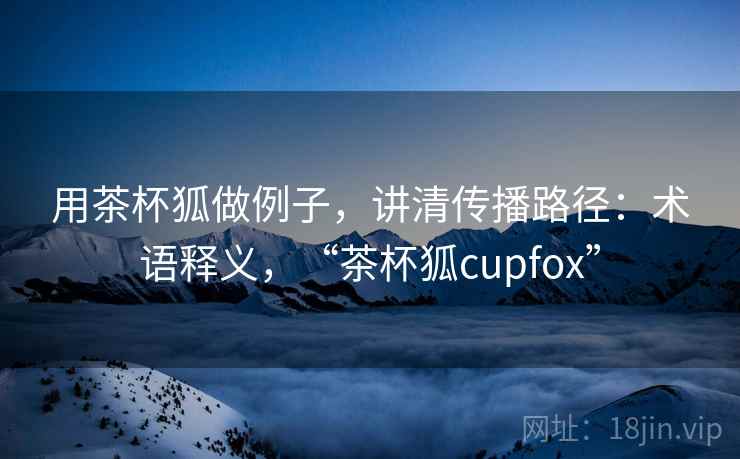 用茶杯狐做例子，讲清传播路径：术语释义，“茶杯狐cupfox”