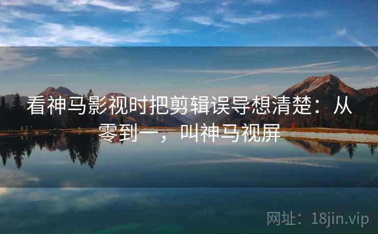 看神马影视时把剪辑误导想清楚：从零到一，叫神马视屏
