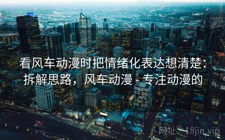 看风车动漫时把情绪化表达想清楚：拆解思路，风车动漫 - 专注动漫的