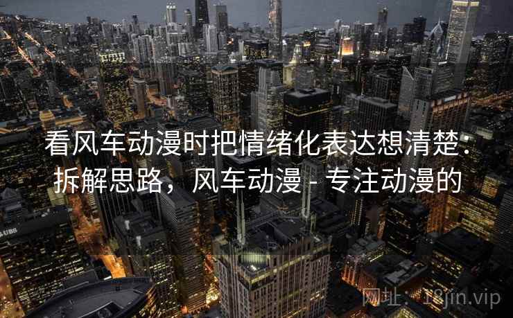 看风车动漫时把情绪化表达想清楚：拆解思路，风车动漫 - 专注动漫的