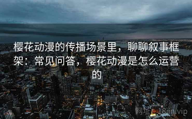 樱花动漫的传播场景里，聊聊叙事框架：常见问答，樱花动漫是怎么运营的