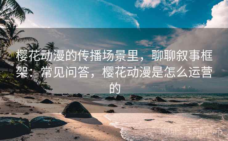 樱花动漫的传播场景里，聊聊叙事框架：常见问答，樱花动漫是怎么运营的