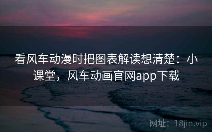 看风车动漫时把图表解读想清楚：小课堂，风车动画官网app下载