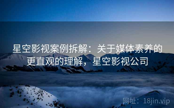 星空影视案例拆解：关于媒体素养的更直观的理解，星空影视公司