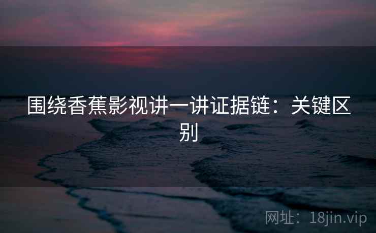 围绕香蕉影视讲一讲证据链:关键区别 围绕香蕉影视讲一讲证据链:关键区别