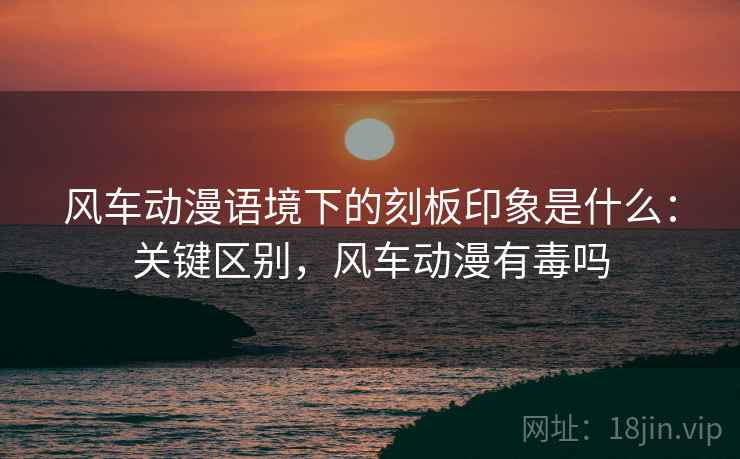 风车动漫语境下的刻板印象是什么:关键区别,风车动漫有毒吗 风车动漫语境下的刻板印象是什么:关键区别,风车动漫有毒吗