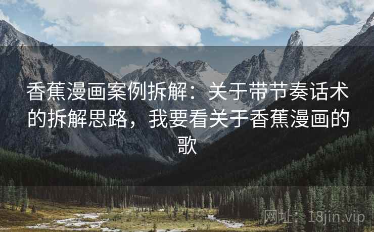 香蕉漫画案例拆解:关于带节奏话术的拆解思路,我要看关于香蕉漫画的歌 香蕉漫画案例拆解:关于带节奏话术的拆解思路,我要看关于香蕉漫画的歌