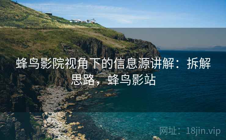 蜂鸟影院视角下的信息源讲解:拆解思路,蜂鸟影站 蜂鸟影院视角下的信息源讲解:拆解思路,蜂鸟影站