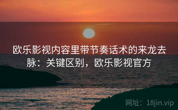 欧乐影视内容里带节奏话术的来龙去脉：关键区别，欧乐影视官方