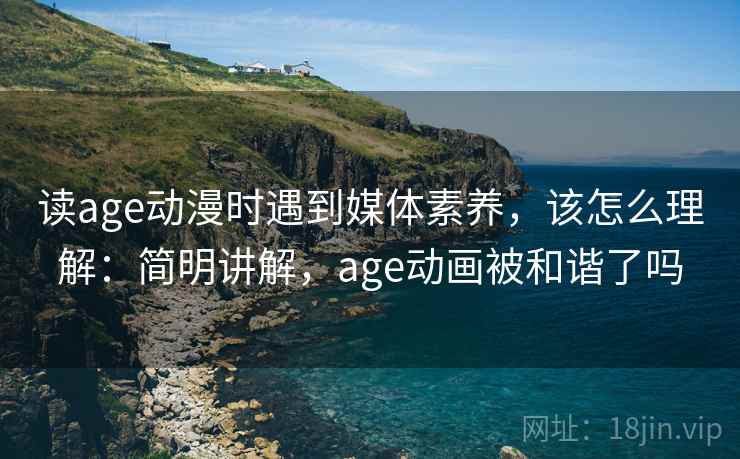 读age动漫时遇到媒体素养，该怎么理解：简明讲解，age动画被和谐了吗