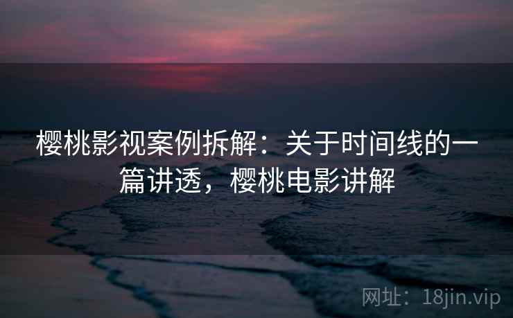 樱桃影视案例拆解：关于时间线的一篇讲透，樱桃电影讲解
