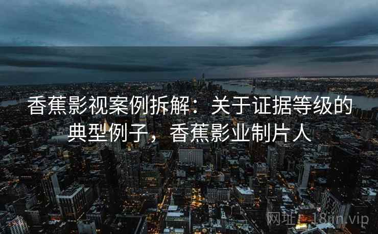 香蕉影视案例拆解：关于证据等级的典型例子，香蕉影业制片人