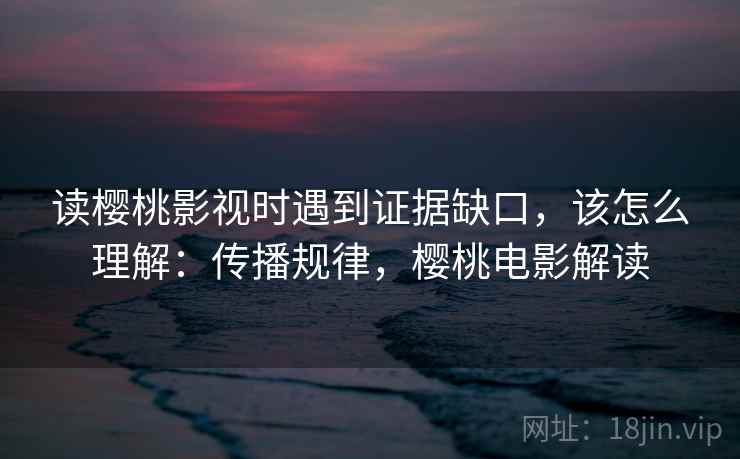 读樱桃影视时遇到证据缺口，该怎么理解：传播规律，樱桃电影解读
