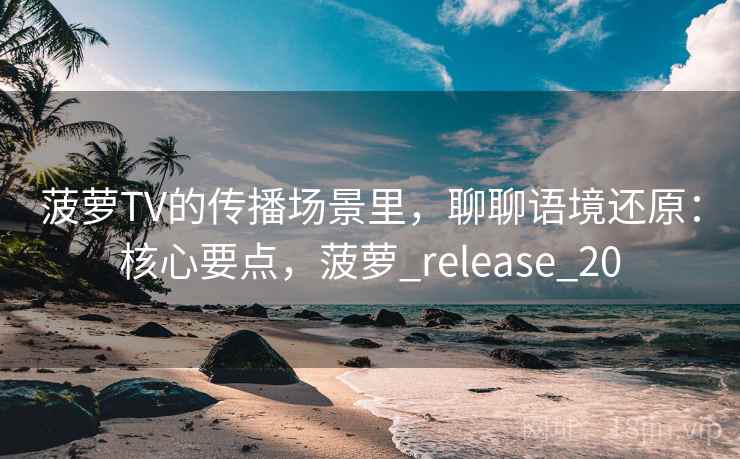 菠萝TV的传播场景里，聊聊语境还原：核心要点，菠萝_release_20