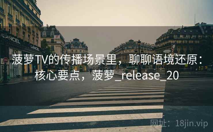 菠萝TV的传播场景里，聊聊语境还原：核心要点，菠萝_release_20