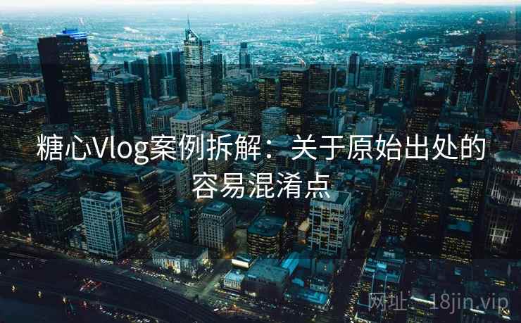 糖心Vlog案例拆解：关于原始出处的容易混淆点