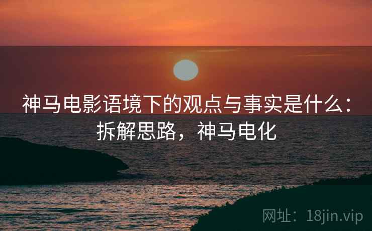 神马电影语境下的观点与事实是什么：拆解思路，神马电化