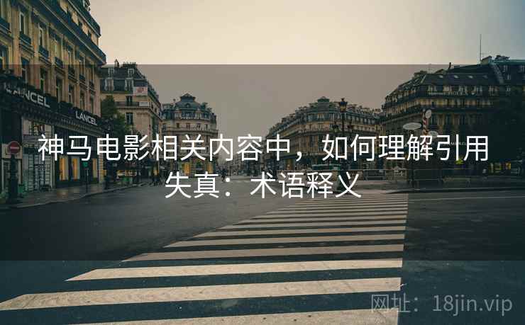 神马电影相关内容中,如何理解引用失真:术语释义 神马电影相关内容中,如何理解引用失真:术语释义