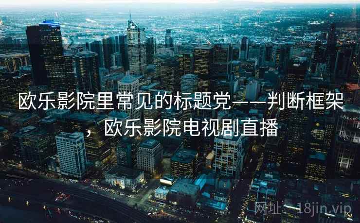 欧乐影院里常见的标题党——判断框架,欧乐影院电视剧直播 欧乐影院里常见的标题党——判断框架,欧乐影院电视剧直播
