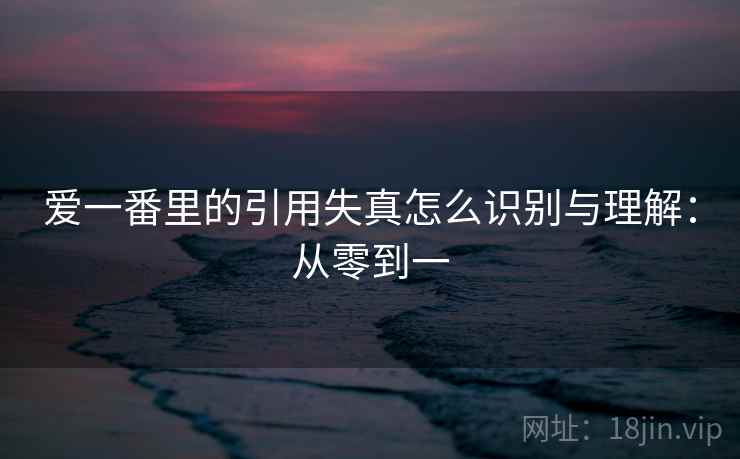 爱一番里的引用失真怎么识别与理解:从零到一 爱一番里的引用失真怎么识别与理解:从零到一